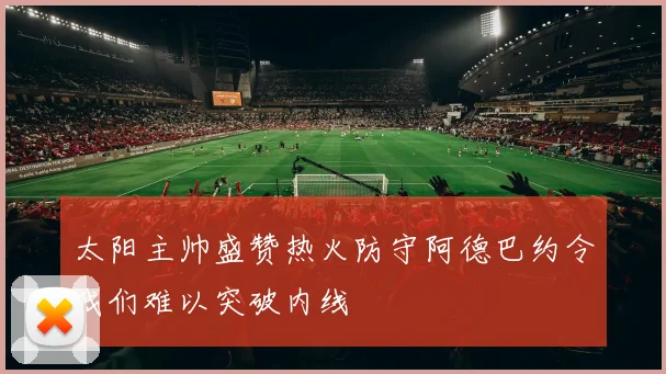 太阳主帅盛赞热火防守阿德巴约令我们难以突破内线