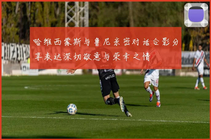 哈维西蒙斯与鲁尼亲密对话合影分享表达深切敬意与荣幸之情