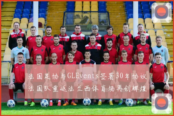 法国足协与GLEvents签署30年协议法国队重返法兰西体育场再创辉煌