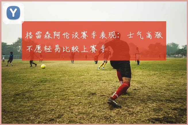 格雷森阿伦谈赛季表现：士气高涨不愿轻易比较上赛季