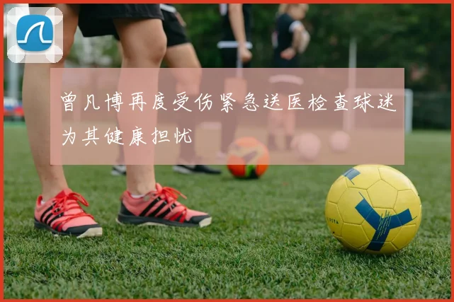 曾凡博再度受伤紧急送医检查球迷为其健康担忧
