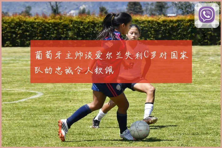 葡萄牙主帅谈爱尔兰失利C罗对国家队的忠诚令人钦佩