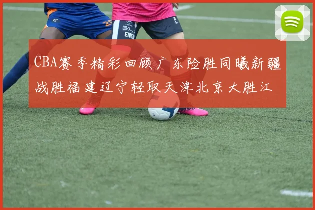 CBA赛季精彩回顾广东险胜同曦新疆战胜福建辽宁轻取天津北京大胜江苏