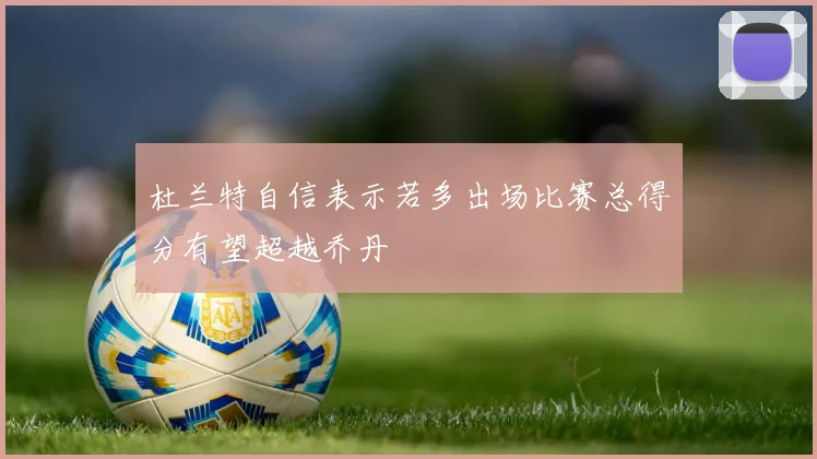 杜兰特自信表示若多出场比赛总得分有望超越乔丹