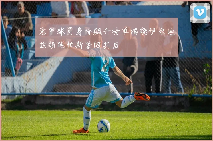 意甲球员身价飙升榜单揭晓伊尔迪兹领跑帕斯紧随其后