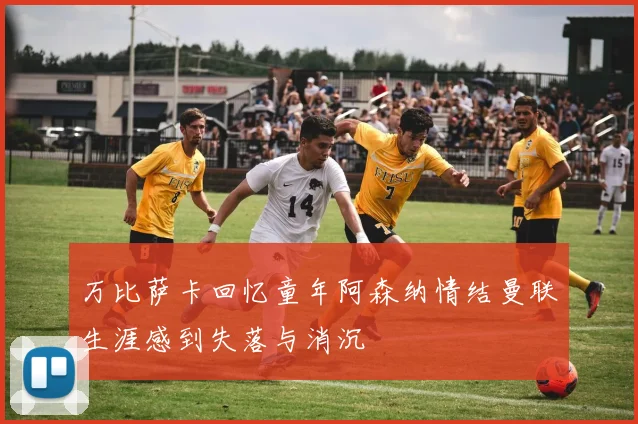 万比萨卡回忆童年阿森纳情结曼联生涯感到失落与消沉