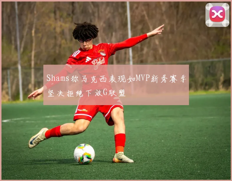 Shams称马克西表现如MVP新秀赛季坚决拒绝下放G联盟