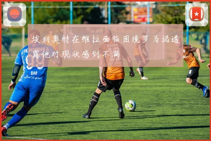 埃利奥特在维拉面临困境罗马诺透露他对现状感到不满