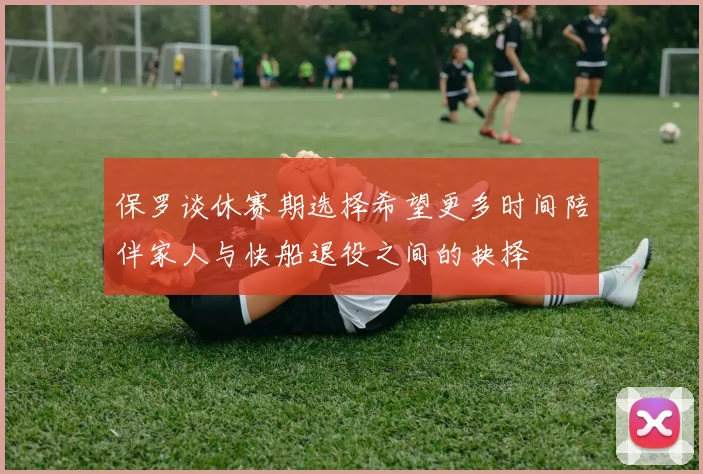 保罗谈休赛期选择希望更多时间陪伴家人与快船退役之间的抉择