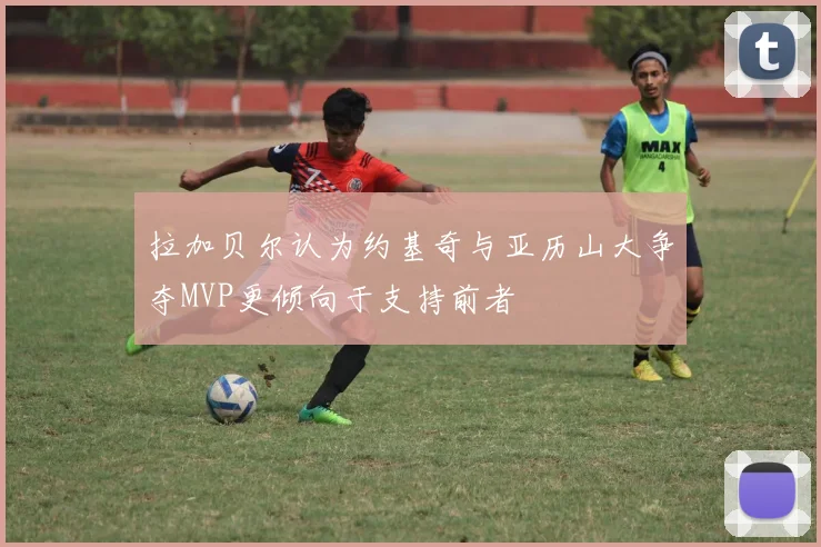 拉加贝尔认为约基奇与亚历山大争夺MVP更倾向于支持前者