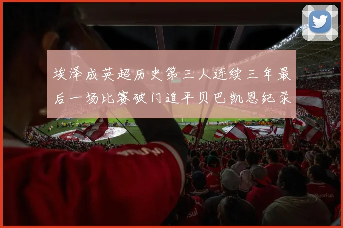 埃泽成英超历史第三人连续三年最后一场比赛破门追平贝巴凯恩纪录